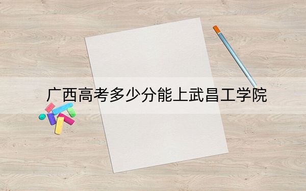 广西高考多少分能上武昌工学院？附2022-2024年最低录取分数线