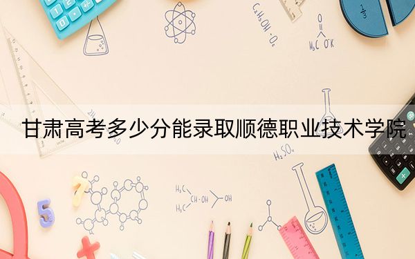 甘肃高考多少分能录取顺德职业技术学院？2024年历史类投档线307分 物理类最低333分