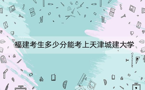 福建考生多少分能考上天津城建大学？附带近三年最低录取分数线