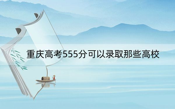 重庆高考555分可以录取那些高校？（供2025年考生参考）