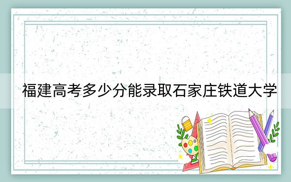 福建高考多少分能录取石家庄铁道大学?2024年历史类521分 物理类录取分551分
