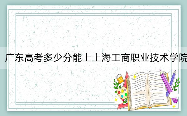 广东高考多少分能上上海工商职业技术学院？附2022-2024年最低录取分数线