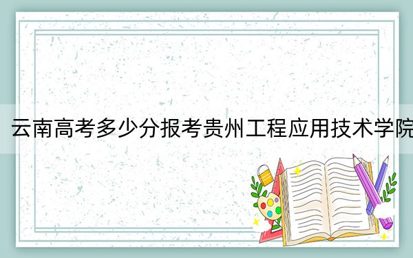 云南高考多少分报考贵州工程应用技术学院？2024年文科515分 理科最低451分