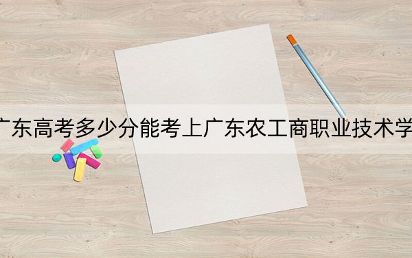 广东高考多少分能考上广东农工商职业技术学院？附2022-2024年最低录取分数线