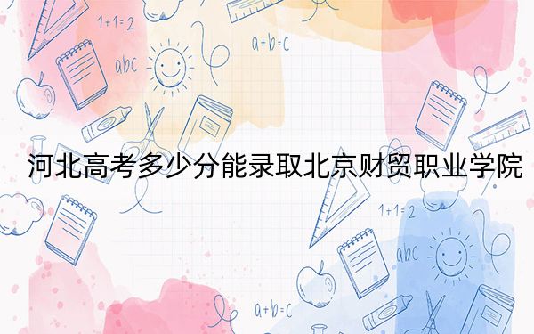 河北高考多少分能录取北京财贸职业学院？2024年历史类录取分421分 物理类录取分425分