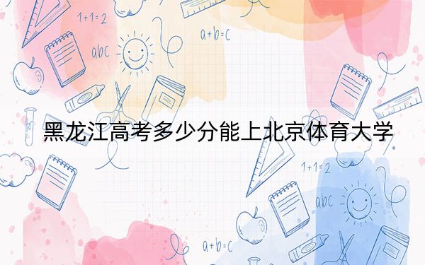 黑龙江高考多少分能上北京体育大学？附2022-2024年最低录取分数线