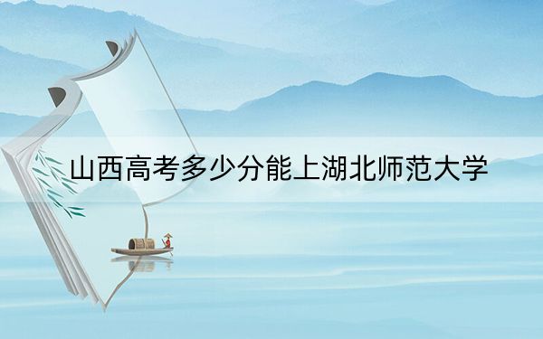 山西高考多少分能上湖北师范大学？附近三年最低院校投档线