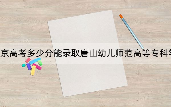 北京高考多少分能录取唐山幼儿师范高等专科学校？附2022-2024年最低录取分数线