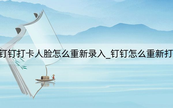 钉钉打卡人脸怎么重新录入_钉钉怎么重新打卡