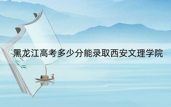 黑龙江高考多少分能录取西安文理学院？附近三年最低院校投档线