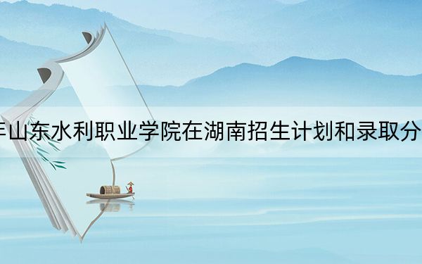 2024年山东水利职业学院在湖南招生计划和录取分数线是多少?湖南考生2025年参考