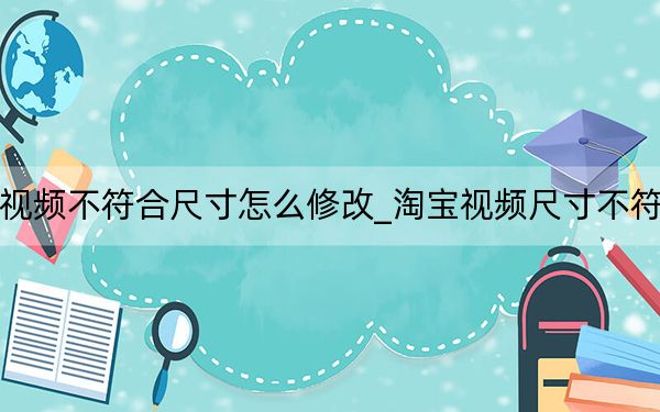 淘宝上传视频不符合尺寸怎么修改_淘宝视频尺寸不符合如何修改