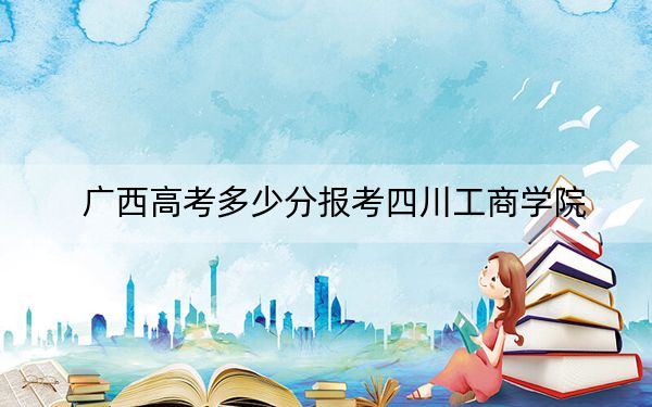 广西高考多少分报考四川工商学院？2024年历史类录取分439分 物理类录取分407分