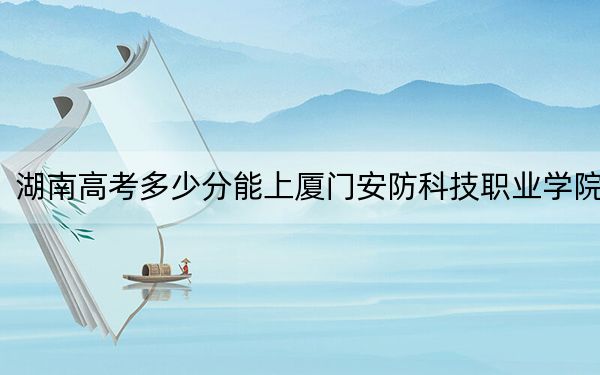 湖南高考多少分能上厦门安防科技职业学院？附2022-2024年最低录取分数线