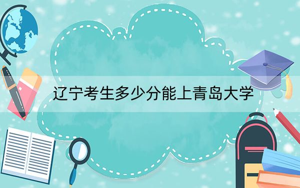 辽宁考生多少分能上青岛大学？附2022-2024年院校投档线