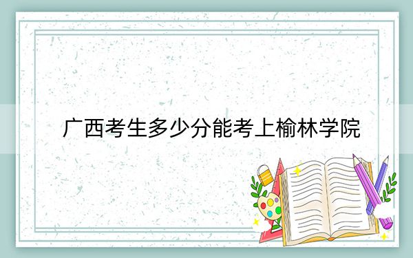 广西考生多少分能考上榆林学院？附近三年最低院校投档线