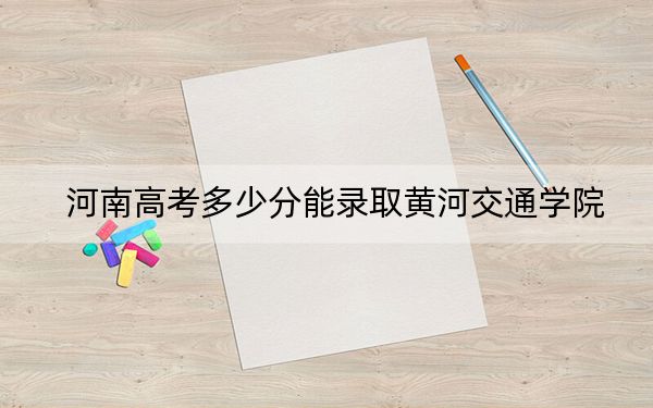 河南高考多少分能录取黄河交通学院？2024年文科最低441分 理科419分
