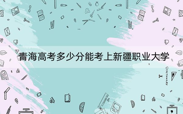 青海高考多少分能考上新疆职业大学？2024年文科录取分312分 理科290分