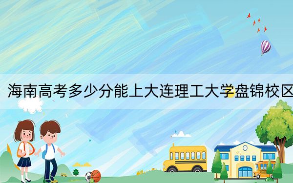 海南高考多少分能上大连理工大学盘锦校区？2024年综合最低分670分