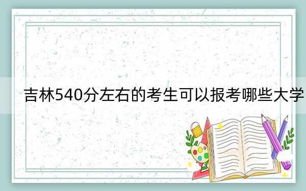 吉林540分左右的考生可以报考哪些大学？ 2024年录取最低分540的大学