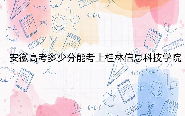 安徽高考多少分能考上桂林信息科技学院？2024年历史类466分 物理类最低465分