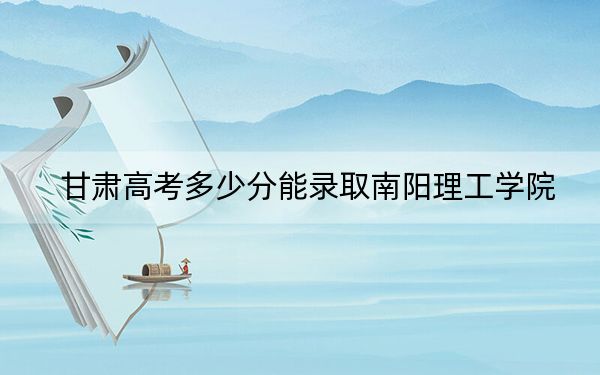 甘肃高考多少分能录取南阳理工学院？2024年历史类投档线455分 物理类459分
