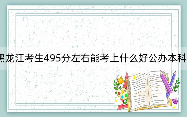 黑龙江考生495分左右能考上什么好公办本科大学？（附带近三年高考大学录取名单）