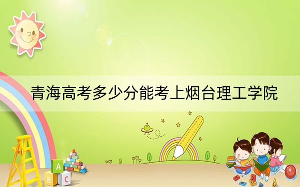 青海高考多少分能考上烟台理工学院？2024年文科最低408分 理科投档线336分
