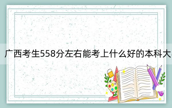 广西考生558分左右能考上什么好的本科大学？（附带2022-2024年558录取大学名单）