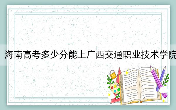 海南高考多少分能上广西交通职业技术学院？2024年最低分数线458分