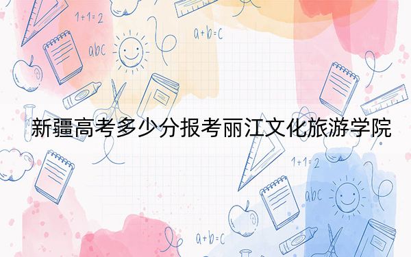 新疆高考多少分报考丽江文化旅游学院？附2022-2024年最低录取分数线