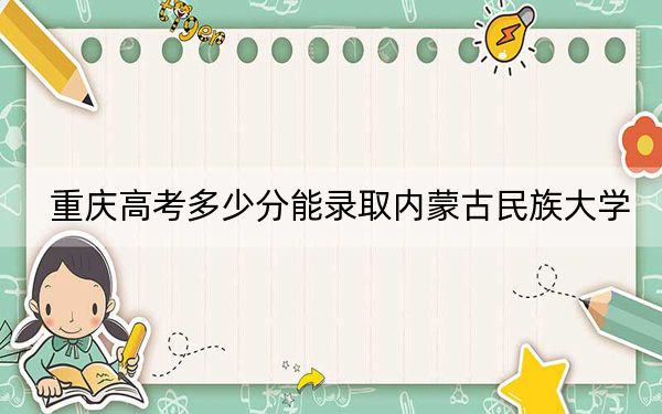 重庆高考多少分能录取内蒙古民族大学？2024年历史类最低491分 物理类录取分497分