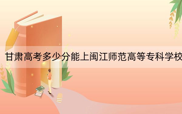 甘肃高考多少分能上闽江师范高等专科学校？附2022-2024年最低录取分数线
