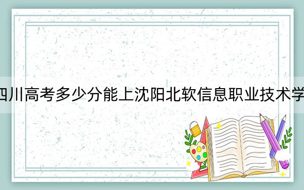 四川高考多少分能上沈阳北软信息职业技术学院?附2022-2024年最低录取分数线