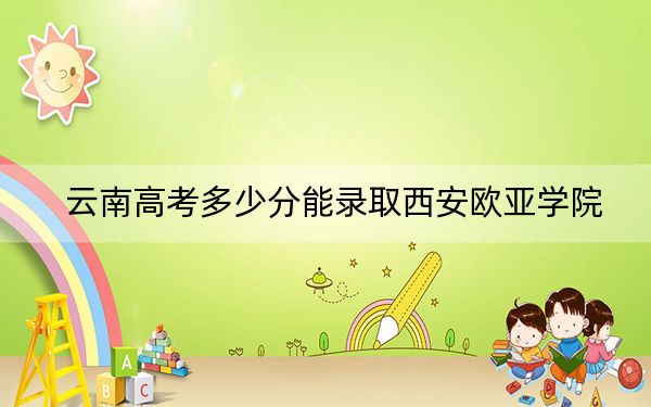 云南高考多少分能录取西安欧亚学院？2024年文科录取分480分 理科录取分420分