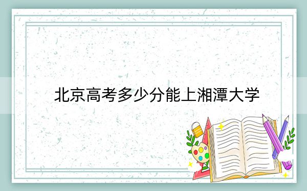 北京高考多少分能上湘潭大学？附2022-2024年最低录取分数线