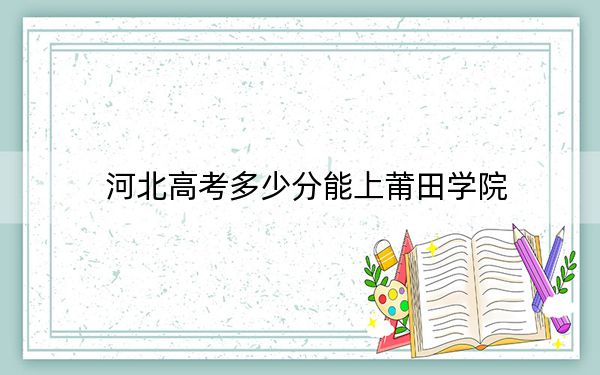 河北高考多少分能上莆田学院？2024年历史类投档线489分 物理类录取分482分