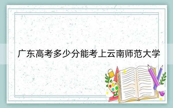 广东高考多少分能考上云南师范大学？2024年历史类投档线520分 物理类最低525分