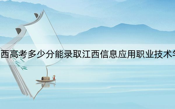 广西高考多少分能录取江西信息应用职业技术学院？附2022-2024年最低录取分数线