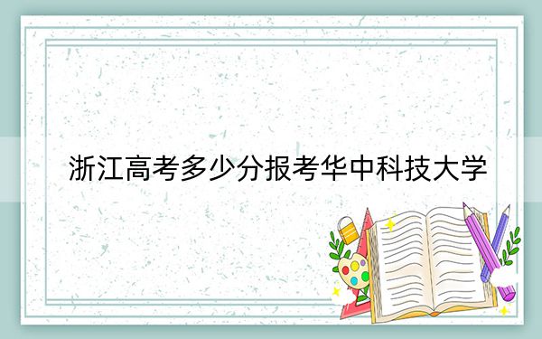 浙江高考多少分报考华中科技大学？2024年综合投档线661分