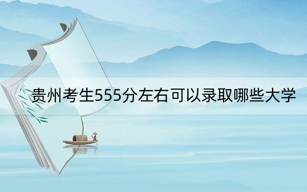 贵州考生555分左右可以录取哪些大学？（供2025年考生参考）