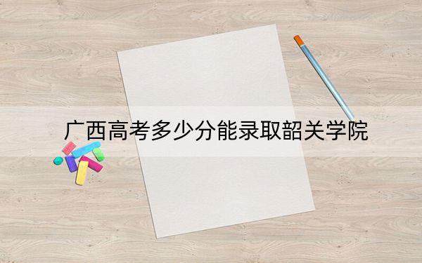 广西高考多少分能录取韶关学院？附近三年最低院校投档线