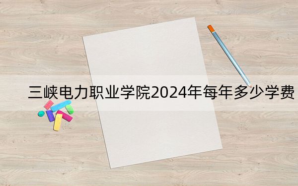 三峡电力职业学院2024年每年多少学费？每年6500元（供湖南考生参考）