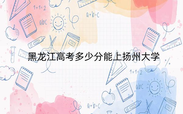 黑龙江高考多少分能上扬州大学？2024年历史类录取分558分 物理类543分