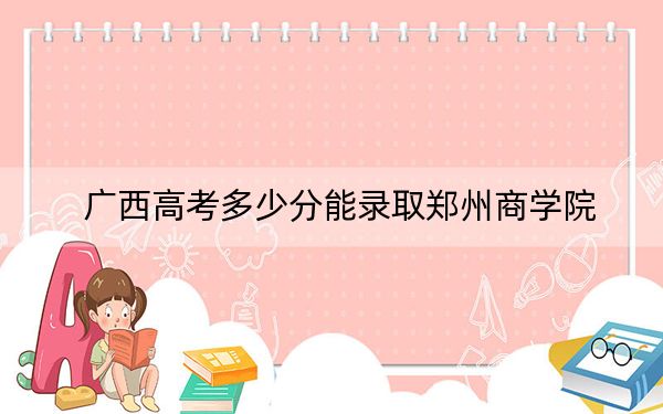 广西高考多少分能录取郑州商学院？附2022-2024年最低录取分数线