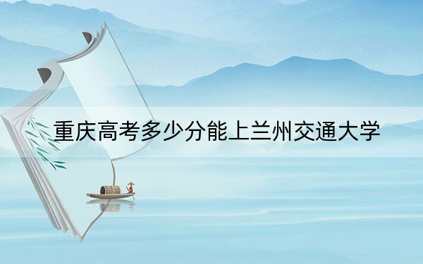 重庆高考多少分能上兰州交通大学？2024年历史类投档线497分 物理类投档线533分