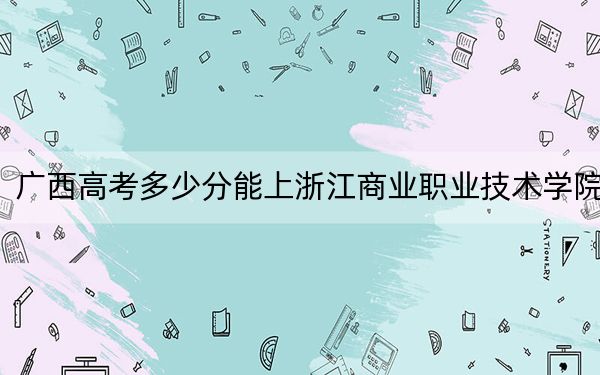 广西高考多少分能上浙江商业职业技术学院？附2022-2024年最低录取分数线