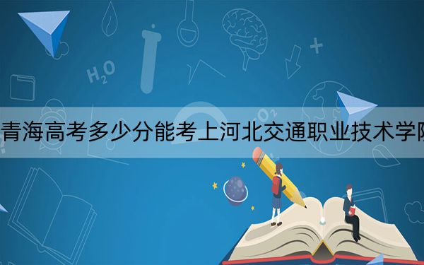 青海高考多少分能考上河北交通职业技术学院？附2022-2024年最低录取分数线