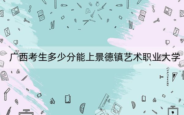 广西考生多少分能上景德镇艺术职业大学？附近三年最低院校投档线