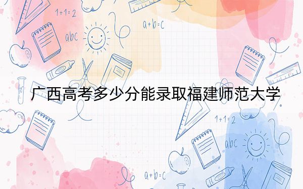广西高考多少分能录取福建师范大学?附2022-2024年最低录取分数线